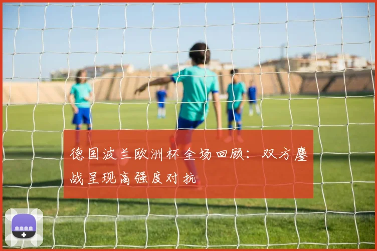 德国波兰欧洲杯全场回顾：双方鏖战呈现高强度对抗