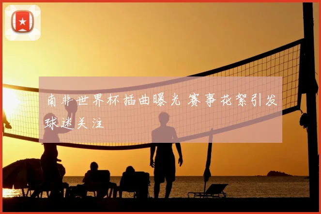 南非世界杯插曲曝光 赛事花絮引发球迷关注