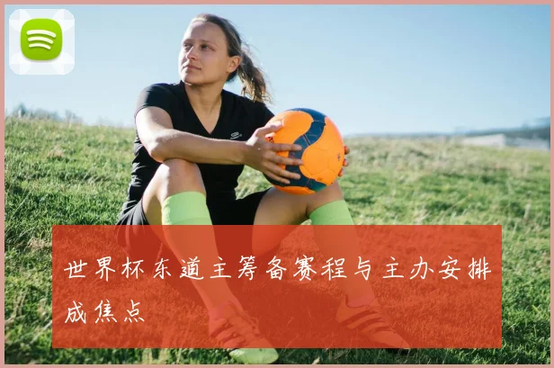世界杯东道主筹备赛程与主办安排成焦点