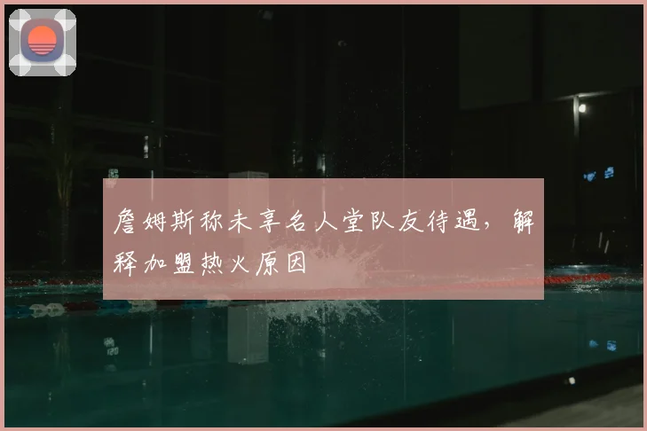 詹姆斯称未享名人堂队友待遇，解释加盟热火原因