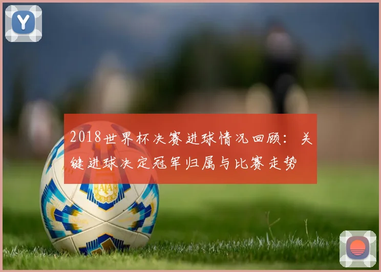 2018世界杯决赛进球情况回顾：关键进球决定冠军归属与比赛走势