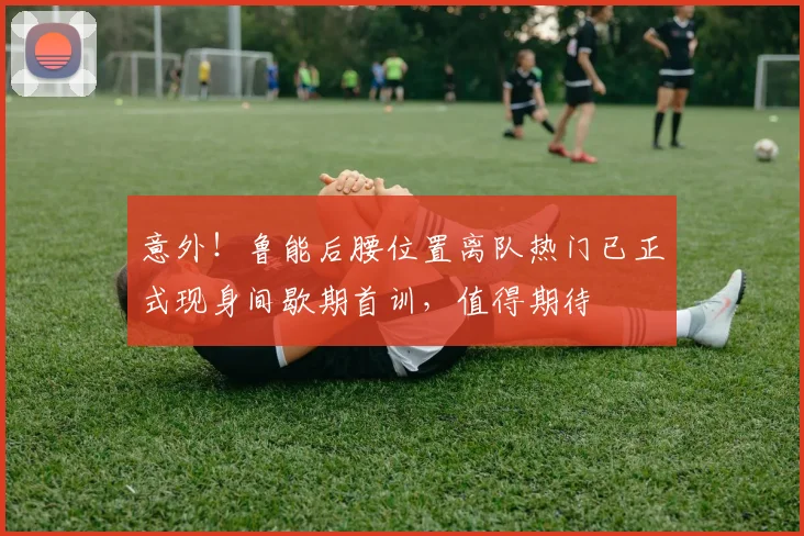 意外！鲁能后腰位置离队热门已正式现身间歇期首训，值得期待