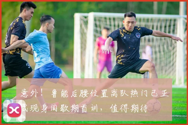 意外！鲁能后腰位置离队热门已正式现身间歇期首训，值得期待