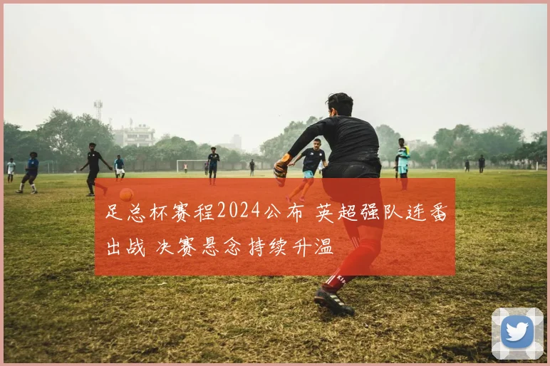 足总杯赛程2024公布 英超强队连番出战 决赛悬念持续升温