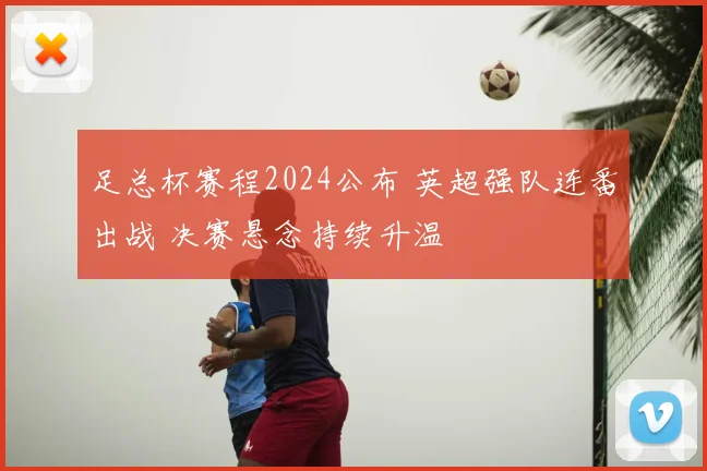 足总杯赛程2024公布 英超强队连番出战 决赛悬念持续升温