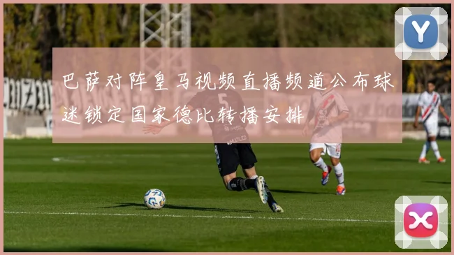 巴萨对阵皇马视频直播频道公布球迷锁定国家德比转播安排